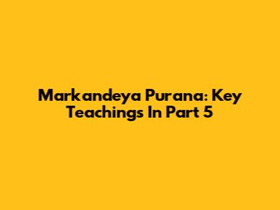 Markandeya Purana: Key Teachings In Part 5