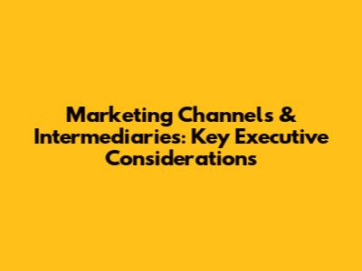 Marketing Channels & Intermediaries: Key Executive Considerations