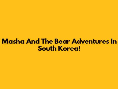 Masha And The Bear Adventures In South Korea!