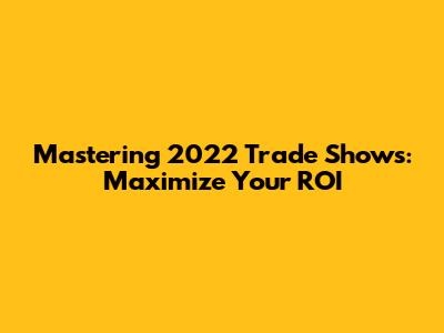 Mastering 2022 Trade Shows: Maximize Your ROI
