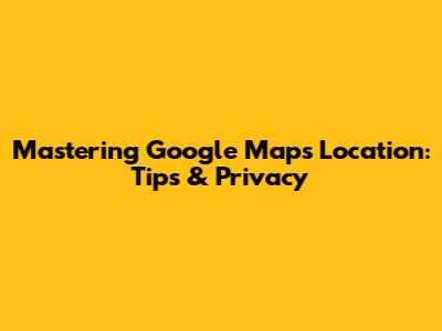 Mastering Google Maps Location: Tips & Privacy