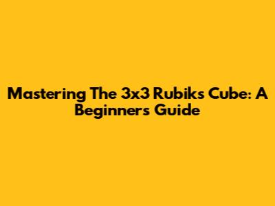 Mastering The 3x3 Rubik's Cube: A Beginner's Guide