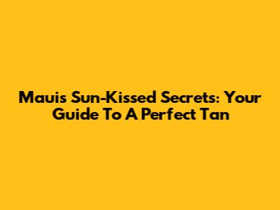 Maui's Sun-Kissed Secrets: Your Guide To A Perfect Tan