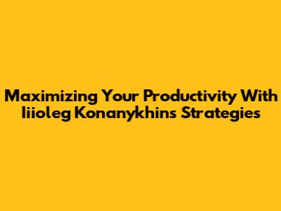 Maximizing Your Productivity With Iiioleg Konanykhin's Strategies