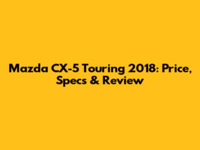 Mazda CX-5 Touring 2018: Price, Specs & Review