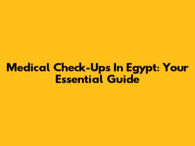 Medical Check-Ups In Egypt: Your Essential Guide