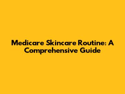 Medicare Skincare Routine: A Comprehensive Guide