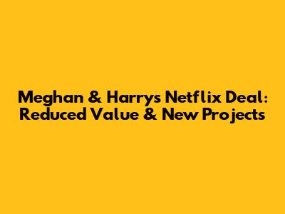 Meghan & Harry's Netflix Deal: Reduced Value & New Projects