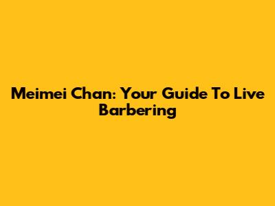 Meimei Chan: Your Guide To Live Barbering