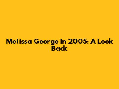 Melissa George In 2005: A Look Back