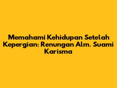 Memahami Kehidupan Setelah Kepergian: Renungan Alm. Suami Karisma