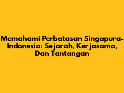 Memahami Perbatasan Singapura-Indonesia: Sejarah, Kerjasama, Dan Tantangan