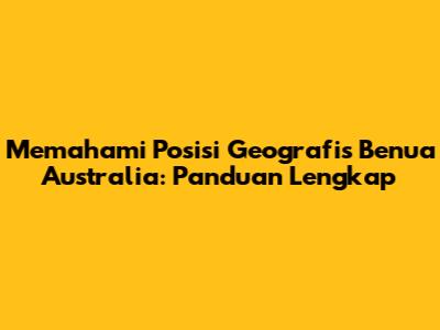 Memahami Posisi Geografis Benua Australia: Panduan Lengkap