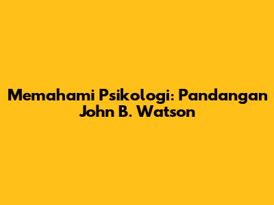 Memahami Psikologi: Pandangan John B. Watson