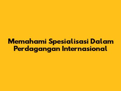 Memahami Spesialisasi Dalam Perdagangan Internasional