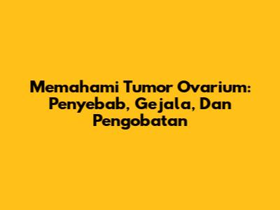 Memahami Tumor Ovarium: Penyebab, Gejala, Dan Pengobatan