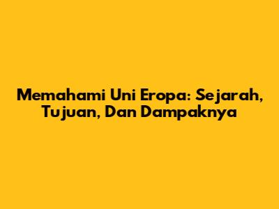 Memahami Uni Eropa: Sejarah, Tujuan, Dan Dampaknya