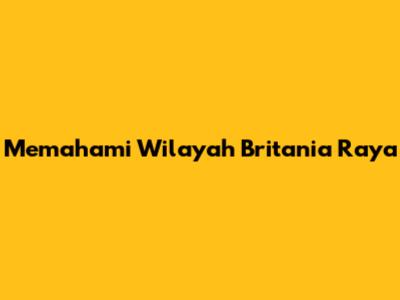 Memahami Wilayah Britania Raya