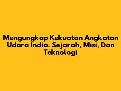 Mengungkap Kekuatan Angkatan Udara India: Sejarah, Misi, Dan Teknologi
