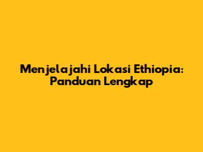 Menjelajahi Lokasi Ethiopia: Panduan Lengkap