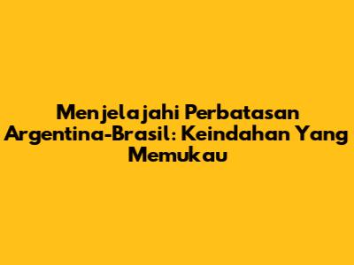Menjelajahi Perbatasan Argentina-Brasil: Keindahan Yang Memukau