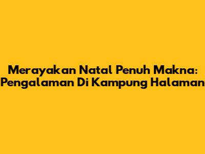 Merayakan Natal Penuh Makna: Pengalaman Di Kampung Halaman