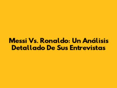 Messi Vs. Ronaldo: Un Análisis Detallado De Sus Entrevistas