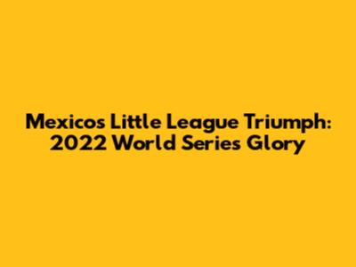 Mexico's Little League Triumph: 2022 World Series Glory