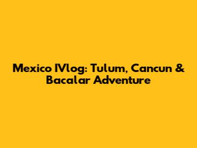 Mexico IVlog: Tulum, Cancun & Bacalar Adventure