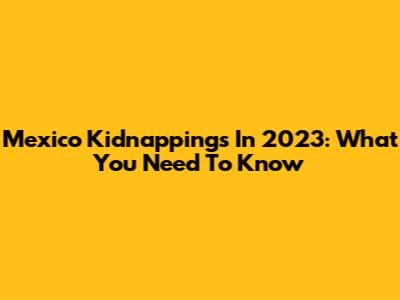 Mexico Kidnappings In 2023: What You Need To Know