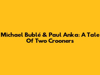 Michael Bublé & Paul Anka: A Tale Of Two Crooners