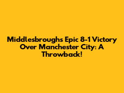 Middlesbrough's Epic 8-1 Victory Over Manchester City: A Throwback!