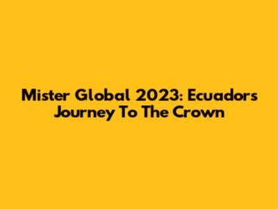 Mister Global 2023: Ecuador's Journey To The Crown