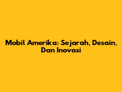 Mobil Amerika: Sejarah, Desain, Dan Inovasi