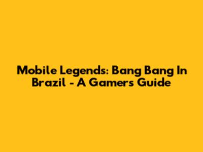 Mobile Legends: Bang Bang In Brazil - A Gamer's Guide