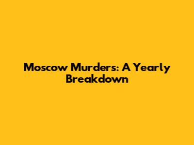 Moscow Murders: A Yearly Breakdown