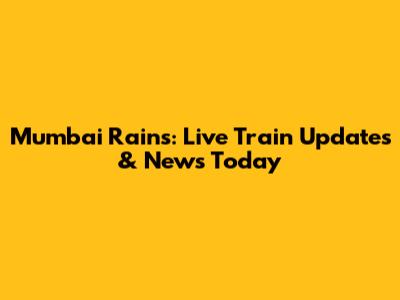 Mumbai Rains: Live Train Updates & News Today