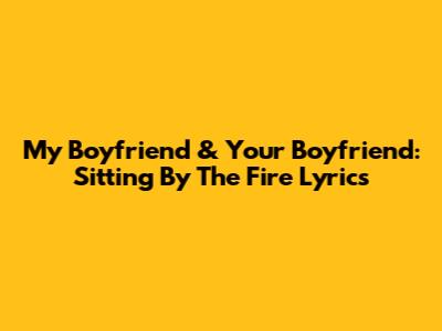 My Boyfriend & Your Boyfriend: "Sitting By The Fire" Lyrics