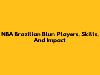 NBA Brazilian Blur: Players, Skills, And Impact