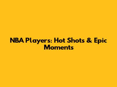 NBA Players: Hot Shots & Epic Moments