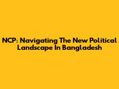 NCP: Navigating The New Political Landscape In Bangladesh
