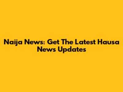 Naija News: Get The Latest Hausa News Updates