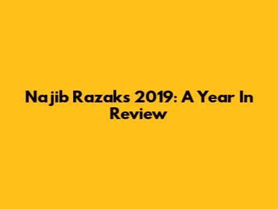 Najib Razak's 2019: A Year In Review
