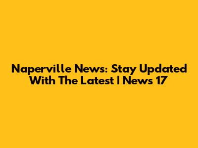 Naperville News: Stay Updated With The Latest | News 17