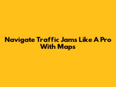 Navigate Traffic Jams Like A Pro With Maps