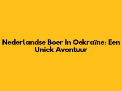 Nederlandse Boer In Oekraïne: Een Uniek Avontuur