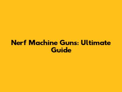 Nerf Machine Guns: Ultimate Guide