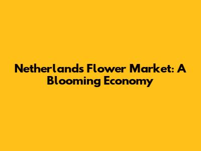 Netherlands Flower Market: A Blooming Economy