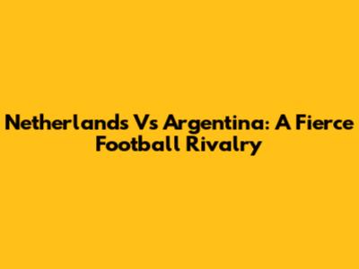 Netherlands Vs Argentina: A Fierce Football Rivalry