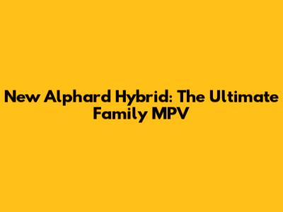 New Alphard Hybrid: The Ultimate Family MPV